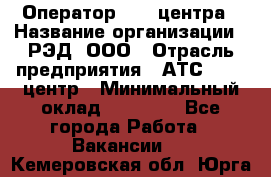 Оператор Call-центра › Название организации ­ РЭД, ООО › Отрасль предприятия ­ АТС, call-центр › Минимальный оклад ­ 45 000 - Все города Работа » Вакансии   . Кемеровская обл.,Юрга г.